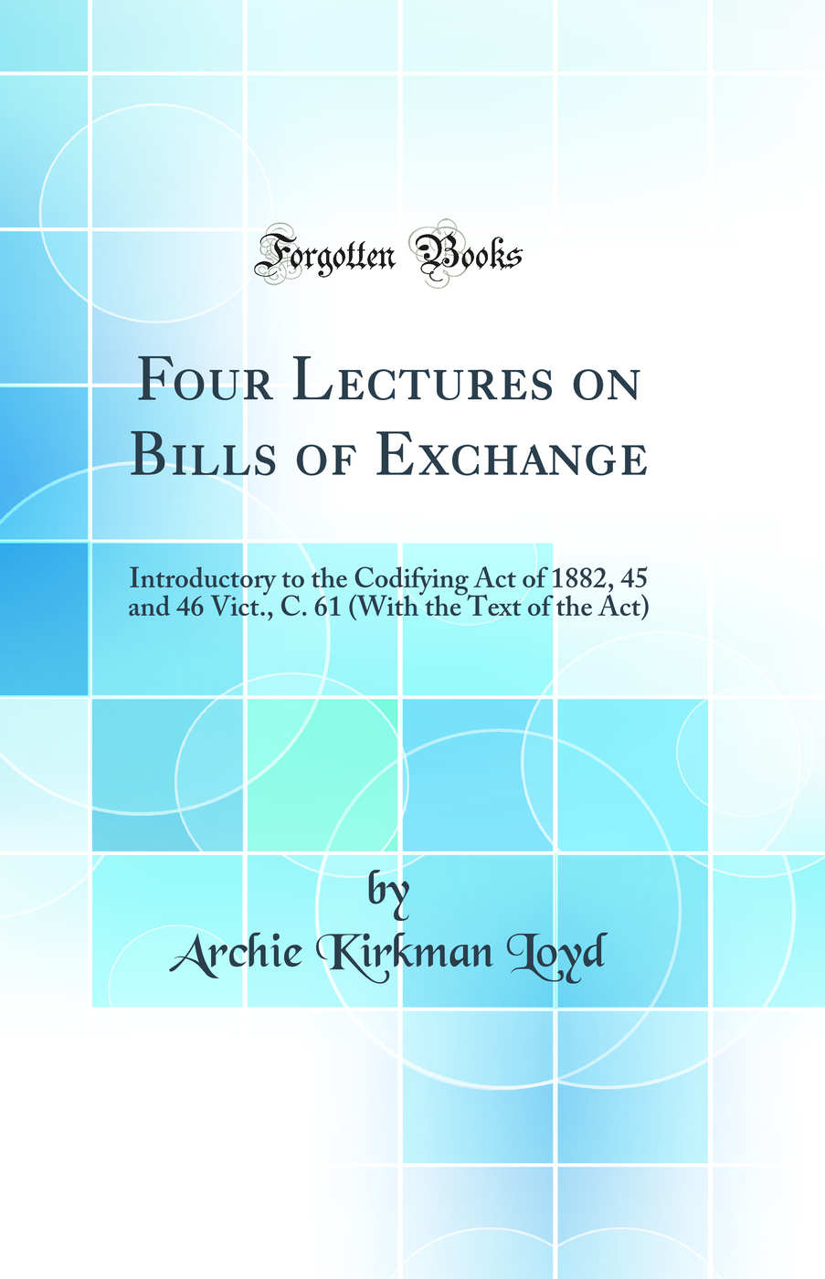 Four Lectures on Bills of Exchange: Introductory to the Codifying Act of 1882, 45 and 46 Vict., C. 61 (With the Text of the Act) (Classic Reprint)