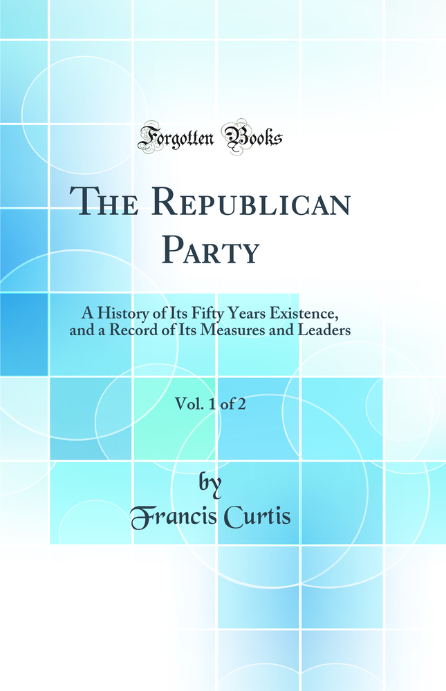 The Republican Party, Vol. 1 of 2: A History of Its Fifty Years Existence, and a Record of Its Measures and Leaders (Classic Reprint)