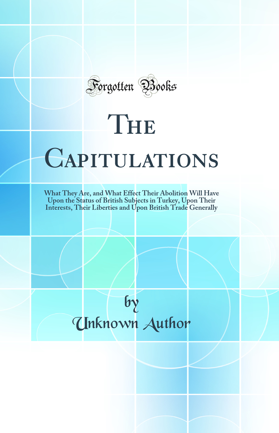 The Capitulations: What They Are, and What Effect Their Abolition Will Have Upon the Status of British Subjects in Turkey, Upon Their Interests, Their Liberties and Upon British Trade Generally (Classic Reprint)