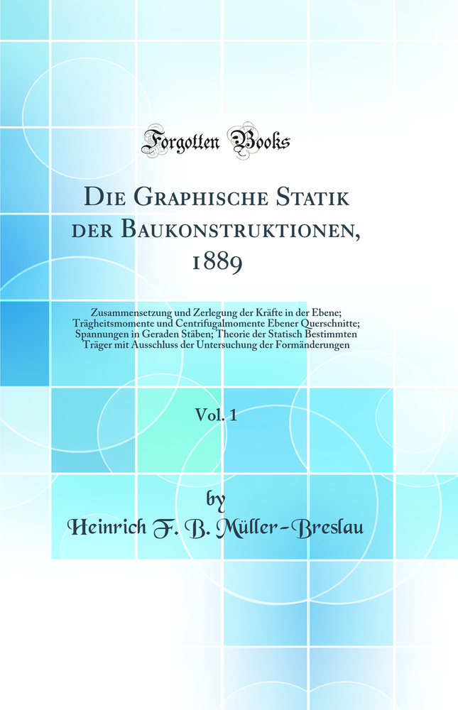 Die Graphische Statik der Baukonstruktionen, 1889, Vol. 1: Zusammensetzung und Zerlegung der Kräfte in der Ebene; Trägheitsmomente und Centrifugalmomente Ebener Querschnitte; Spannungen in Geraden Stäben; Theorie der Statisch Bestimmten Träger mit Au