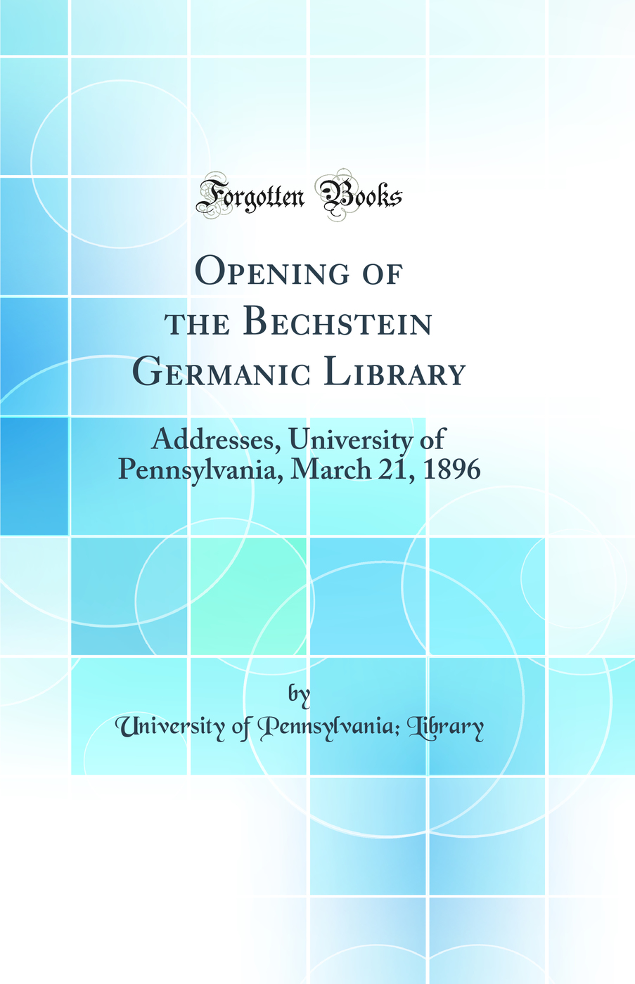 Opening of the Bechstein Germanic Library: Addresses, University of Pennsylvania, March 21, 1896 (Classic Reprint)