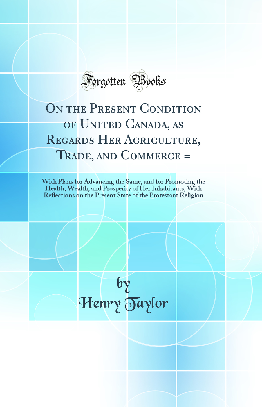 On the Present Condition of United Canada, as Regards Her Agriculture, Trade, and Commerce =: With Plans for Advancing the Same, and for Promoting the Health, Wealth, and Prosperity of Her Inhabitants, With Reflections on the Present State of the Protesta