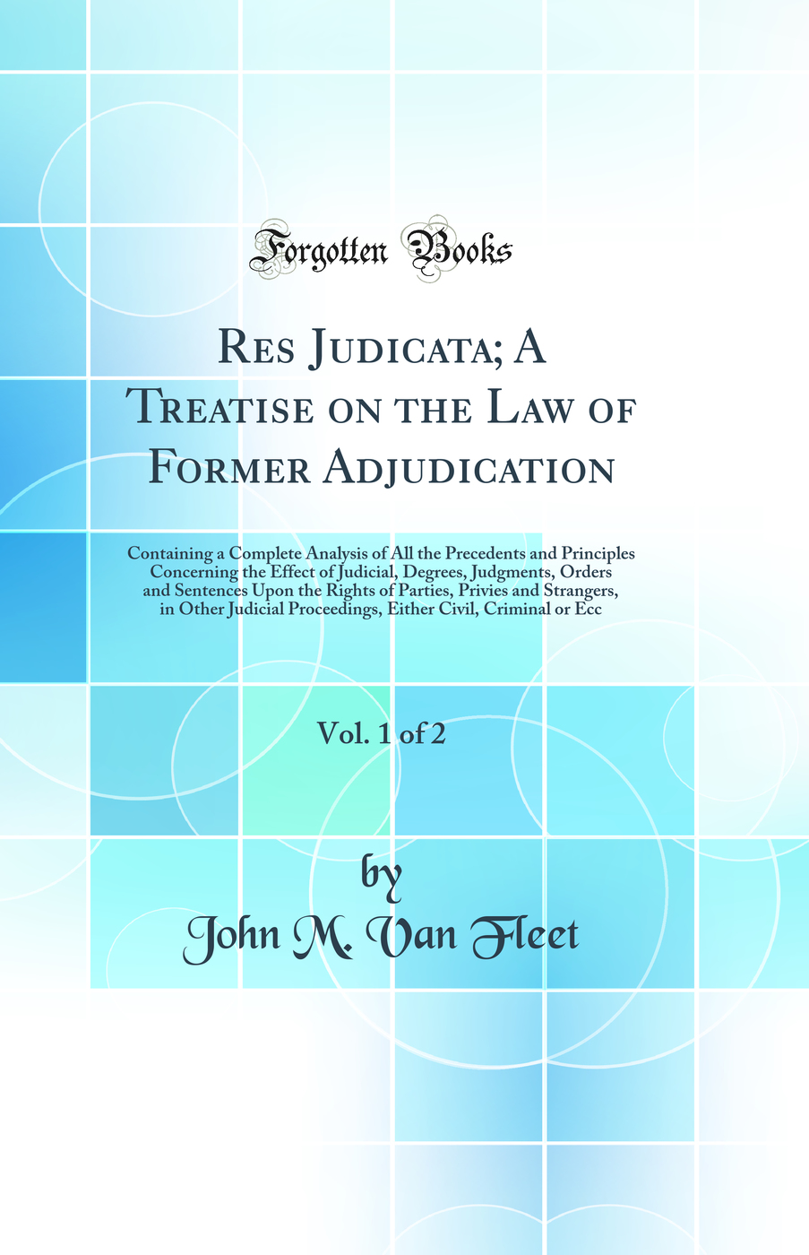 Res Judicata; A Treatise on the Law of Former Adjudication, Vol. 1 of 2: Containing a Complete Analysis of All the Precedents and Principles Concerning the Effect of Judicial, Degrees, Judgments, Orders and Sentences Upon the Rights of Parties, Privies an