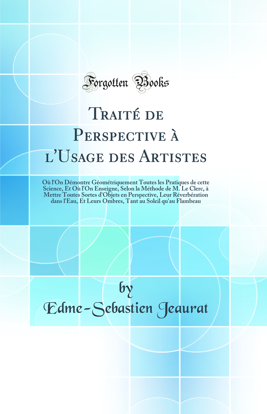 Traité de Perspective à l'Usage des Artistes: Où l'On Démontre Géométriquement Toutes les Pratiques de cette Science, Et Où l'On Enseigne, Selon la Méthode de M. Le Clerc, à Mettre Toutes Sortes d'Objets en Perspective, Leur Réverbération dans