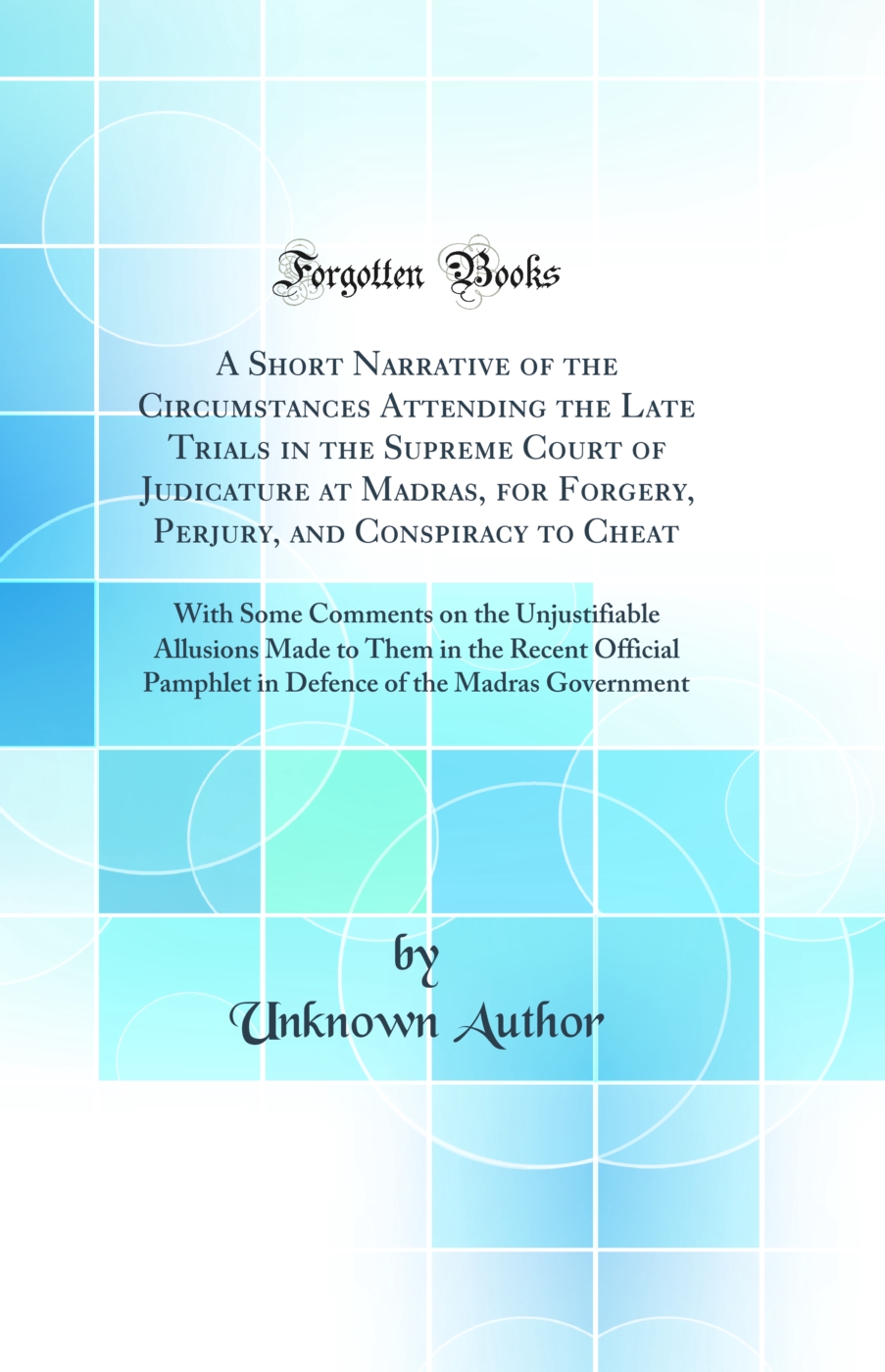 A Short Narrative of the Circumstances Attending the Late Trials in the Supreme Court of Judicature at Madras, for Forgery, Perjury, and Conspiracy to Cheat: With Some Comments on the Unjustifiable Allusions Made to Them in the Recent Official Pamphlet in