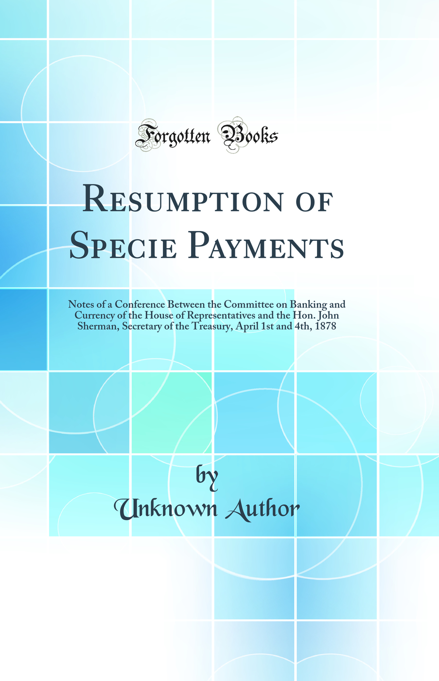 Resumption of Specie Payments: Notes of a Conference Between the Committee on Banking and Currency of the House of Representatives and the Hon. John Sherman, Secretary of the Treasury, April 1st and 4th, 1878 (Classic Reprint)