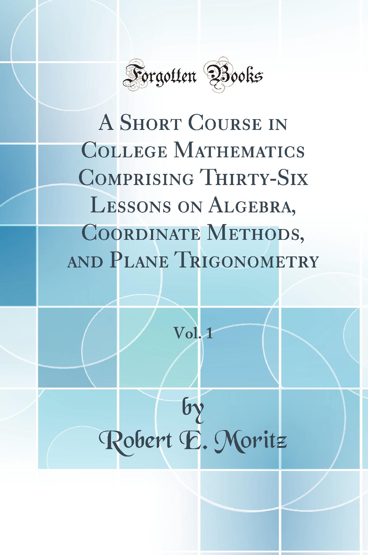 A Short Course in College Mathematics Comprising Thirty-Six Lessons on Algebra, Coordinate Methods, and Plane Trigonometry, Vol. 1 (Classic Reprint)