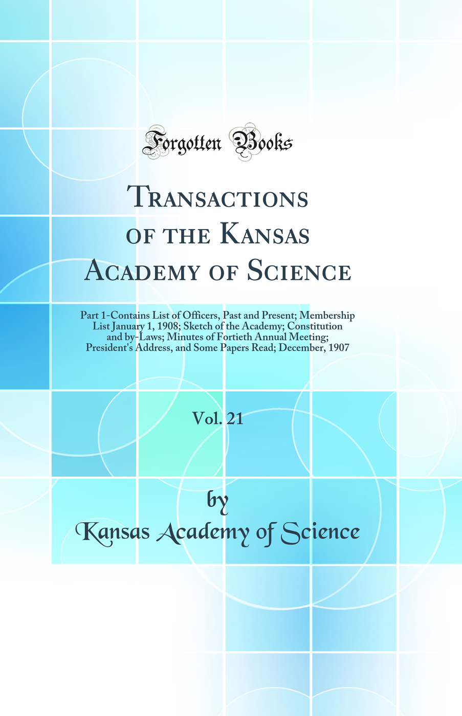Transactions of the Kansas Academy of Science, Vol. 21: Part 1-Contains List of Officers, Past and Present; Membership List January 1, 1908; Sketch of the Academy; Constitution and by-Laws; Minutes of Fortieth Annual Meeting; President's Address, and Some