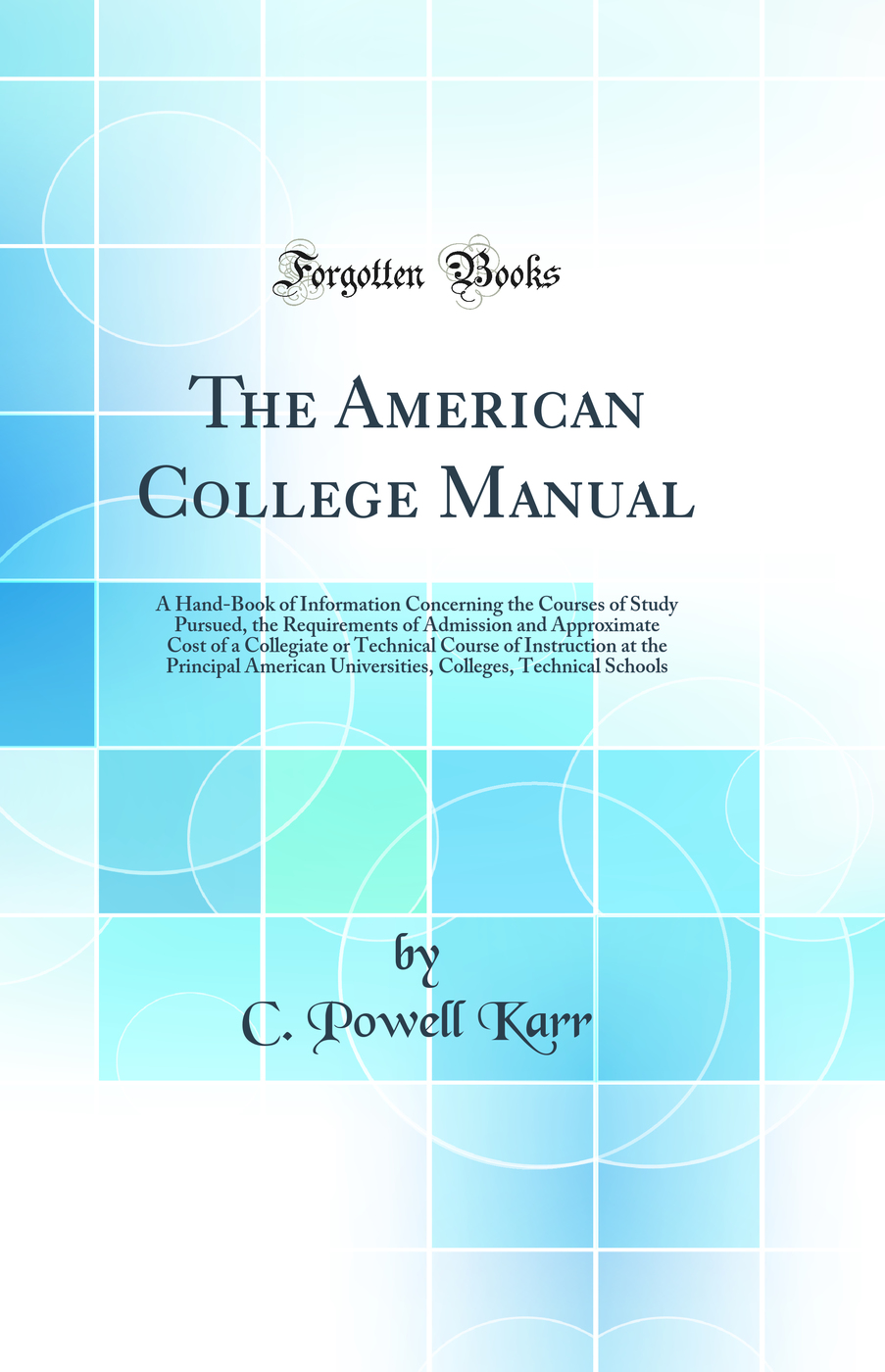 The American College Manual: A Hand-Book of Information Concerning the Courses of Study Pursued, the Requirements of Admission and Approximate Cost of a Collegiate or Technical Course of Instruction at the Principal American Universities, Colleges, Techni