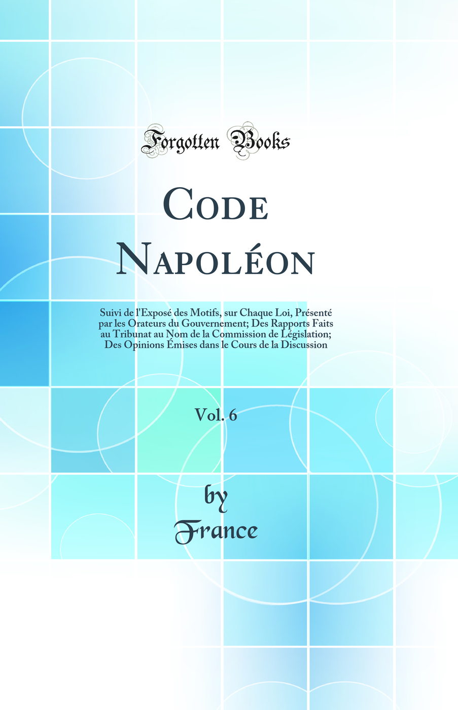 Code Napoléon, Vol. 6: Suivi de l'Exposé des Motifs, sur Chaque Loi, Présenté par les Orateurs du Gouvernement; Des Rapports Faits au Tribunat au Nom de la Commission de Législation; Des Opinions Émises dans le Cours de la Discussion