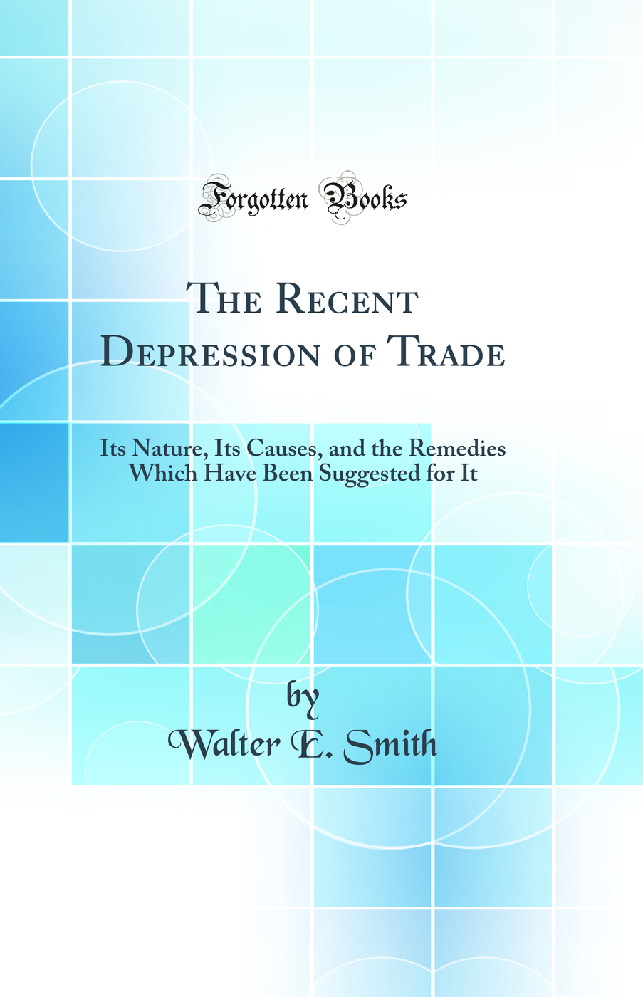 The Recent Depression of Trade: Its Nature, Its Causes, and the Remedies Which Have Been Suggested for It (Classic Reprint)