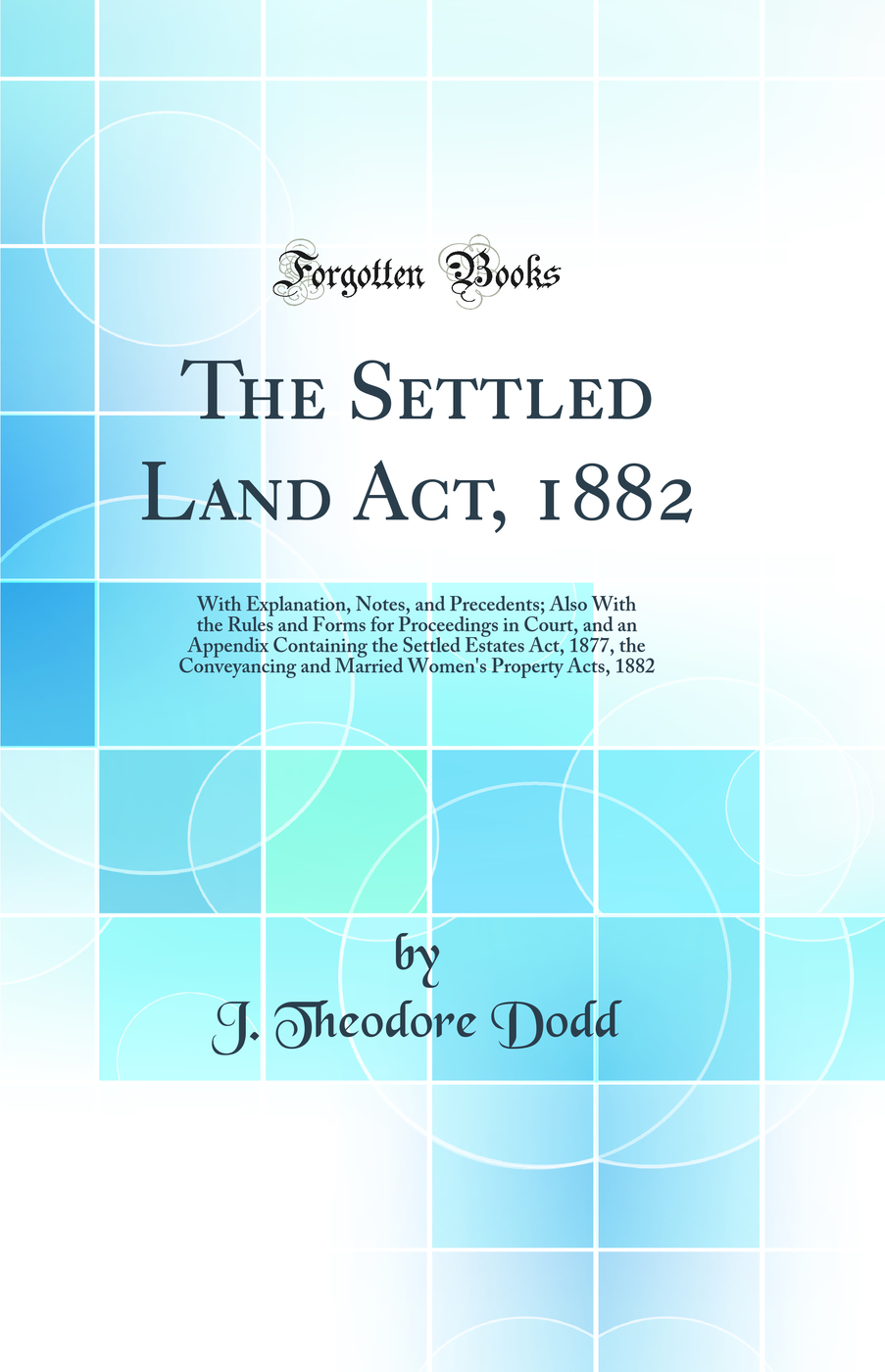 The Settled Land Act, 1882: With Explanation, Notes, and Precedents; Also With the Rules and Forms for Proceedings in Court, and an Appendix Containing the Settled Estates Act, 1877, the Conveyancing and Married Women's Property Acts, 1882