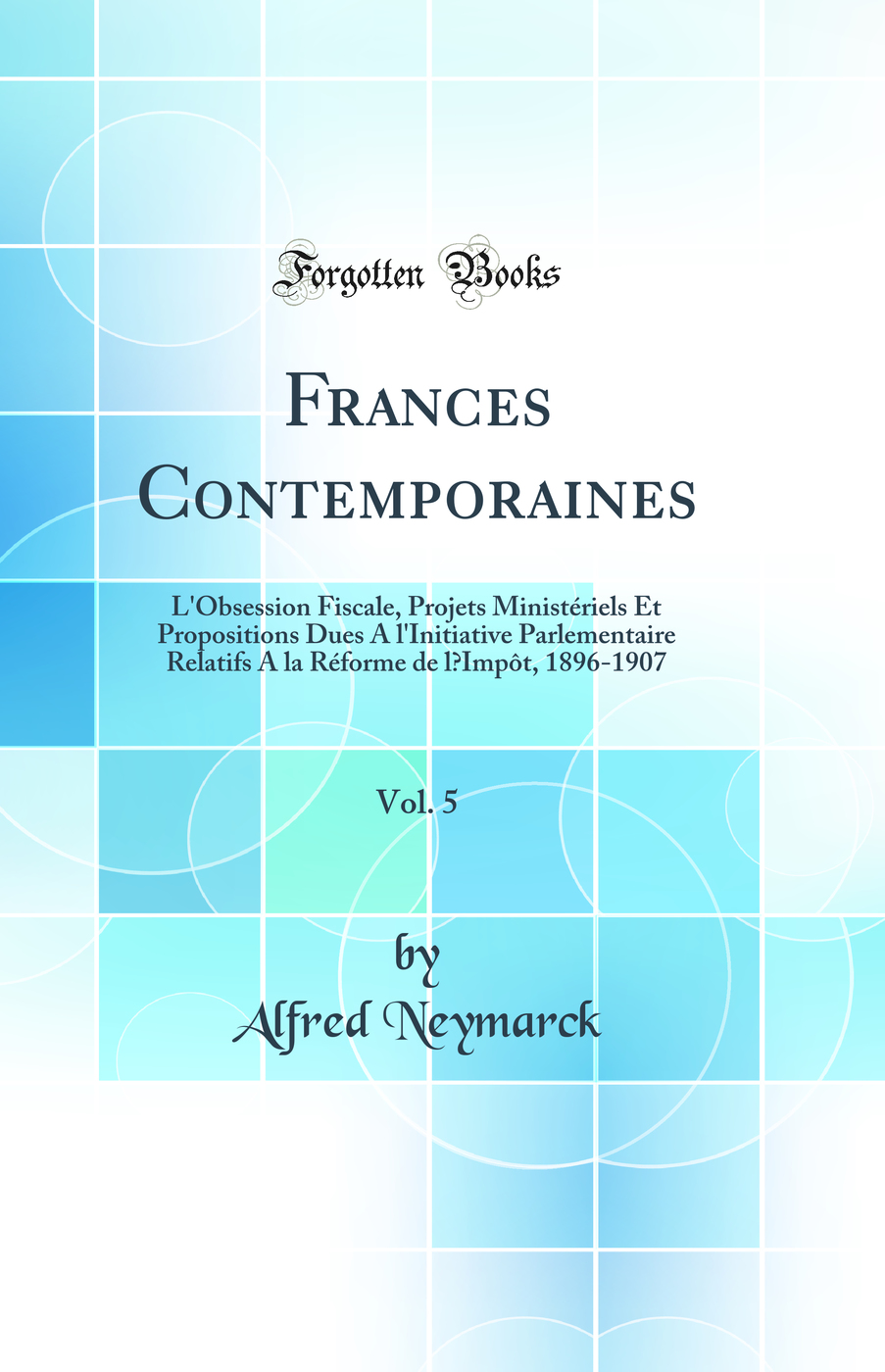 Frances Contemporaines, Vol. 5: L'Obsession Fiscale, Projets Ministériels Et Propositions Dues A l'Initiative Parlementaire Relatifs A la Réforme de l’Impôt, 1896-1907 (Classic Reprint)