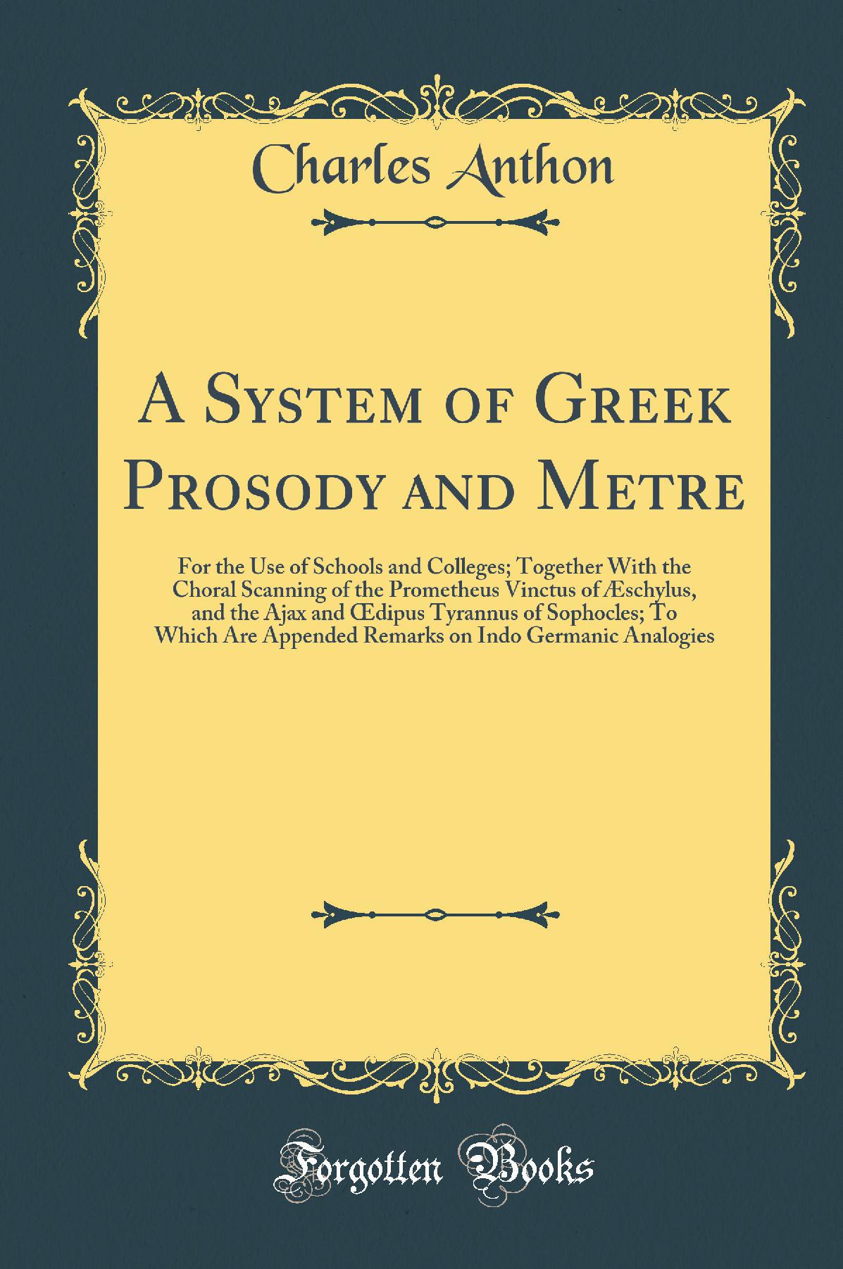 A System of Greek Prosody and Metre, for the Use of Schools and Colleges: Together With the Choral Scanning of the Prometheus Vinctus of Æschylus, and the Ajax and Œdipus Tyrannus of Sophocles; To Which Are Appended Remarks on Indo-Germanic Analogies