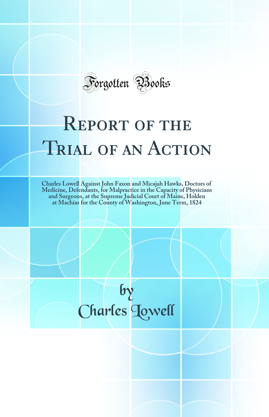 Report of the Trial of an Action: Charles Lowell Against John Faxon and Micajah Hawks, Doctors of Medicine, Defendants, for Malpractice in the Capacity of Physicians and Surgeons, at the Supreme Judicial Court of Maine, Holden at Machias for the County of