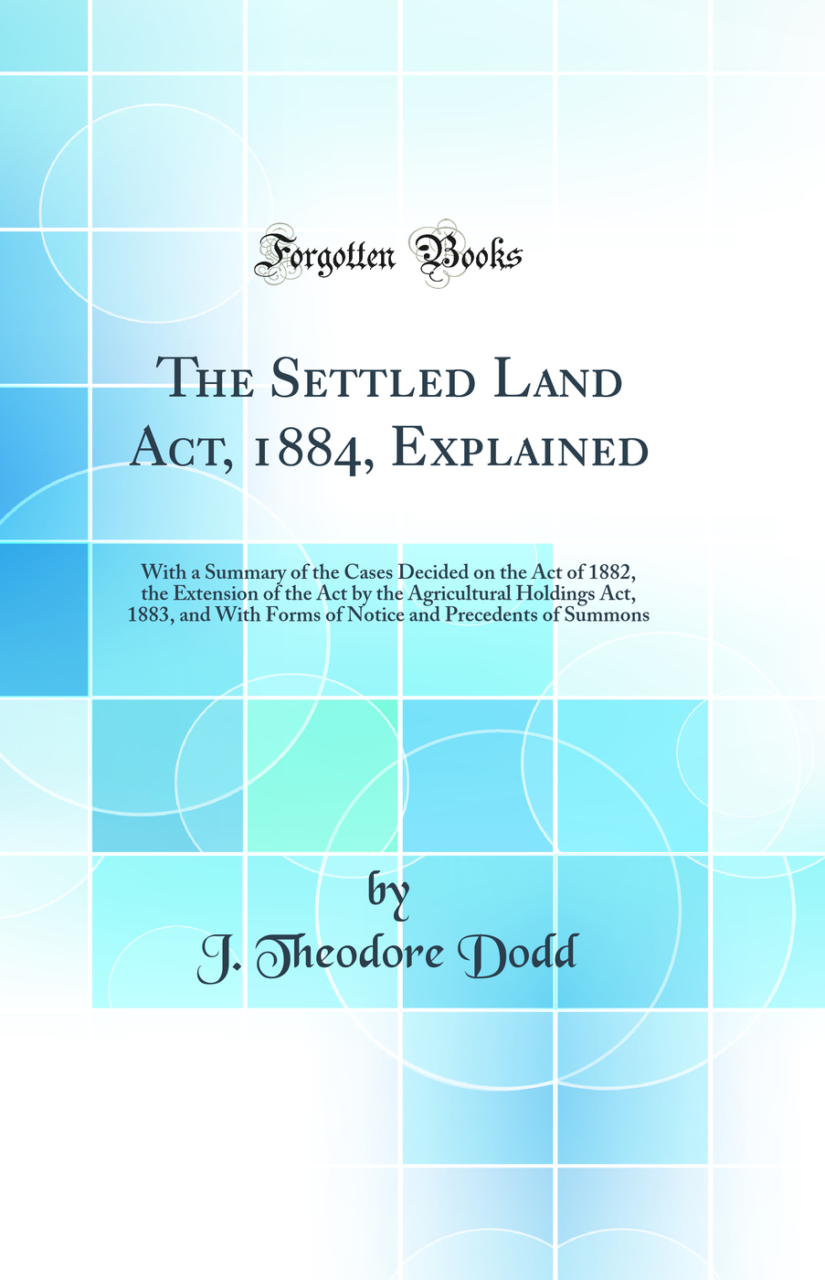 The Settled Land Act, 1884, Explained: With a Summary of the Cases Decided on the Act of 1882, the Extension of the Act by the Agricultural Holdings Act, 1883, and With Forms of Notice and Precedents of Summons (Classic Reprint)