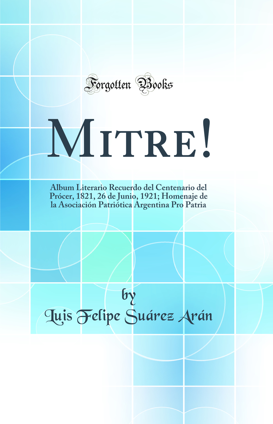 Mitre!: Album Literario Recuerdo del Centenario del Prócer, 1821, 26 de Junio, 1921; Homenaje de la Asociación Patriótica Argentina Pro Patria (Classic Reprint)