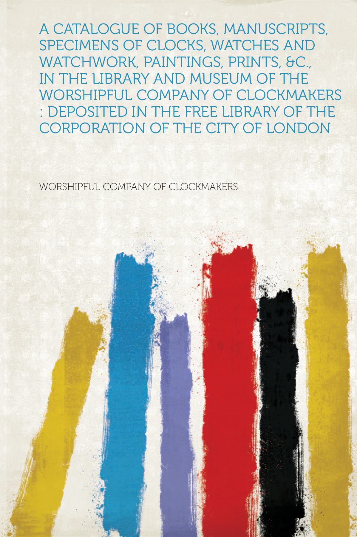 A Catalogue of Books, Manuscripts, Specimens of Clocks, Watches and Watchwork, Paintings, Prints, &C., in the Library and Museum of the Worshipful Company of Clockmakers : Deposited in the Free Library of the Corporation of the City of London