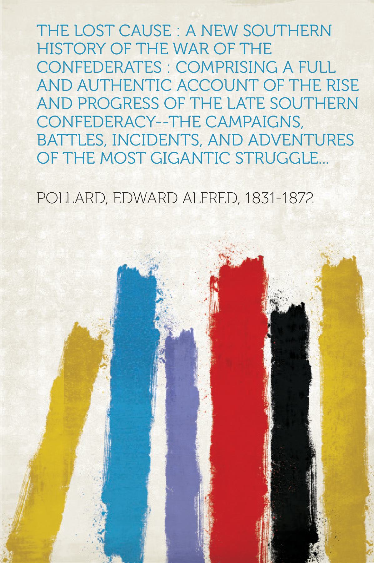 The Lost Cause : a New Southern History of the War of the Confederates : Comprising a Full and Authentic Account of the Rise .... of the Late Southern Confederacy--The Campaigns, Battles, Incidents, and Adventures of the Most Gigantic Struggle...