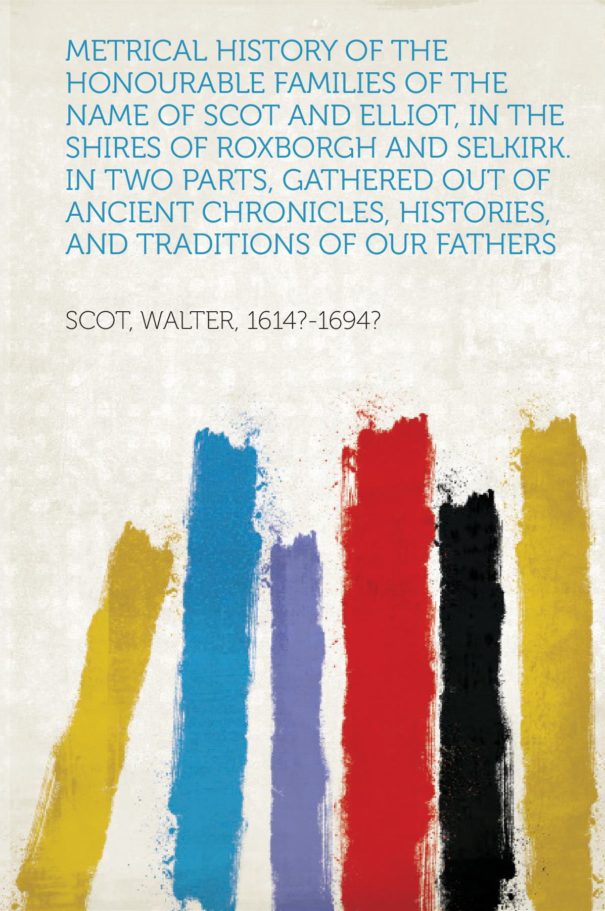 Metrical History of the Honourable Families of the Name of Scot and Elliot, in the Shires of Roxborgh and Selkirk. In Two Parts, Gathered Out of Ancient Chronicles, Histories, and Traditions of Our Fathers