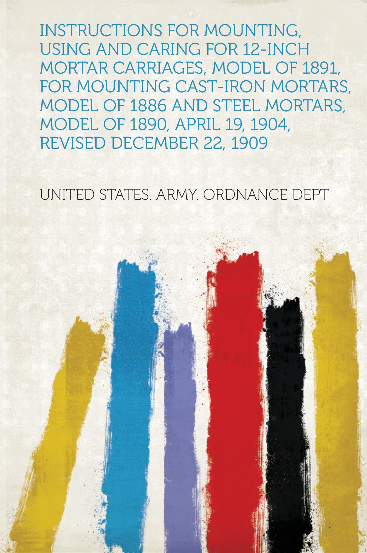 Instructions for Mounting, Using and Caring for 12-Inch Mortar Carriages, Model of 1891, for Mounting Cast-Iron Mortars, Model of 1886 and Steel Mortars, Model of 1890, April 19, 1904, Revised December 22, 1909