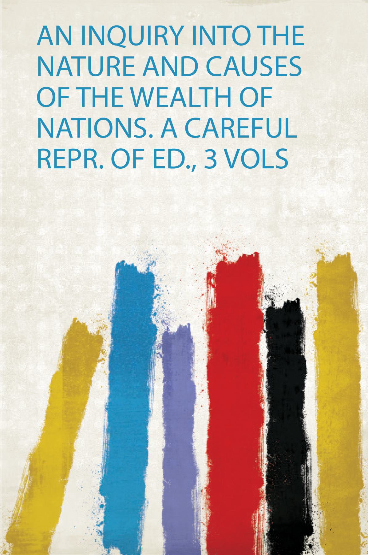 An Inquiry Into the Nature and Causes of the Wealth of Nations. a Careful Repr. of Ed., 3 Vols