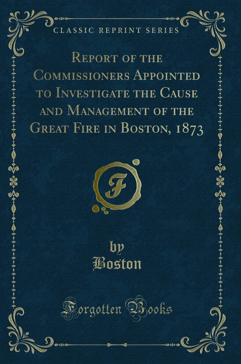 Report of the Commissioners Appointed to Investigate the Cause and Management of the Great Fire in Boston, 1873 (Classic Reprint)