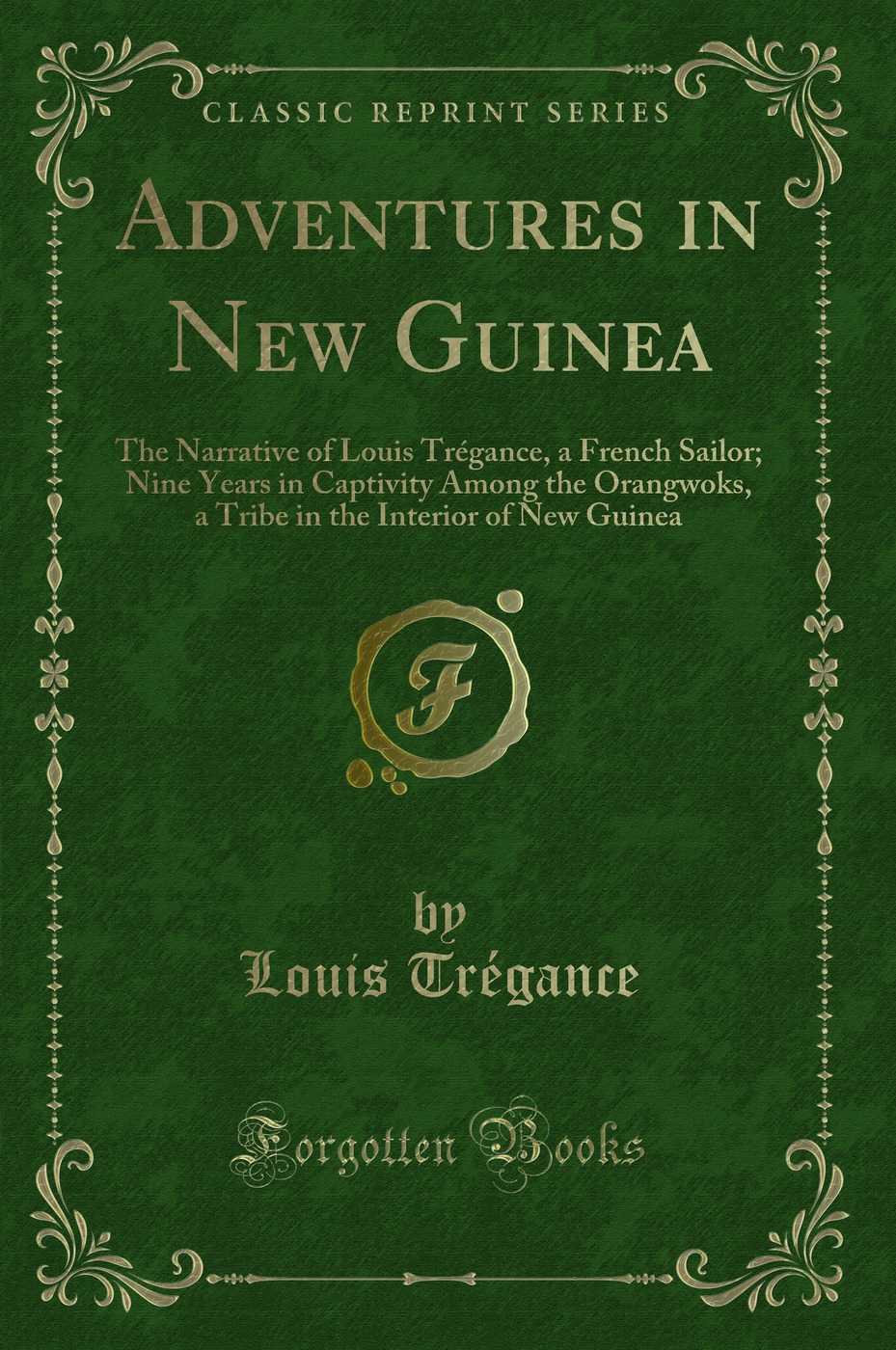 Adventures in New Guinea: The Narrative of Louis Trégance, a French Sailor; Nine Years in Captivity Among the Orangwoks, a Tribe in the Interior of New Guinea (Classic Reprint)