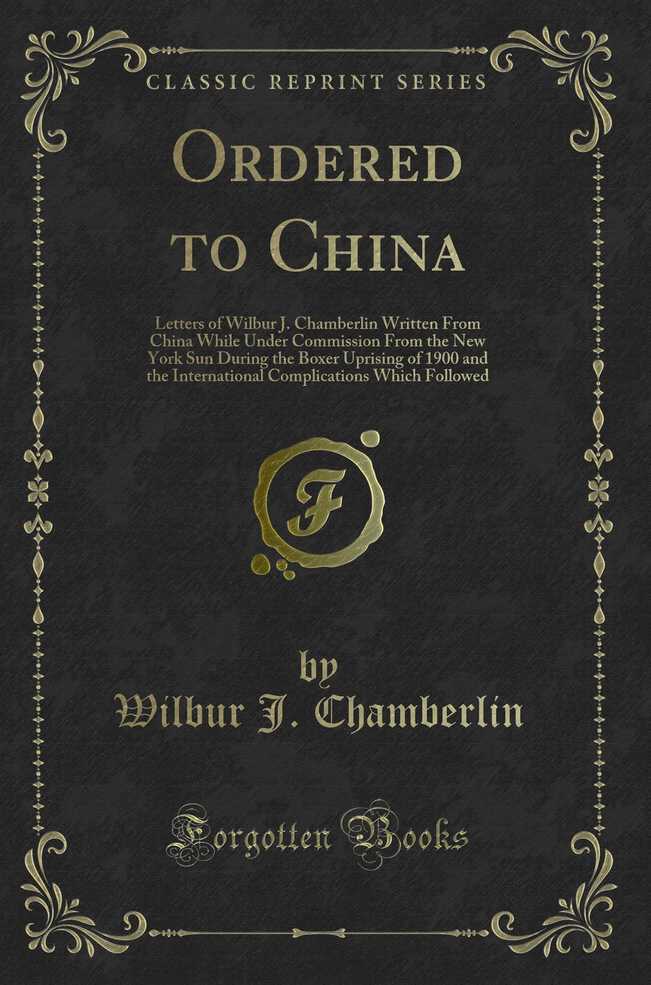 Ordered to China: Letters of Wilbur J. Chamberlin Written From China While Under Commission From the New York Sun During the Boxer Uprising of 1900 and the International Complications Which Followed (Classic Reprint)