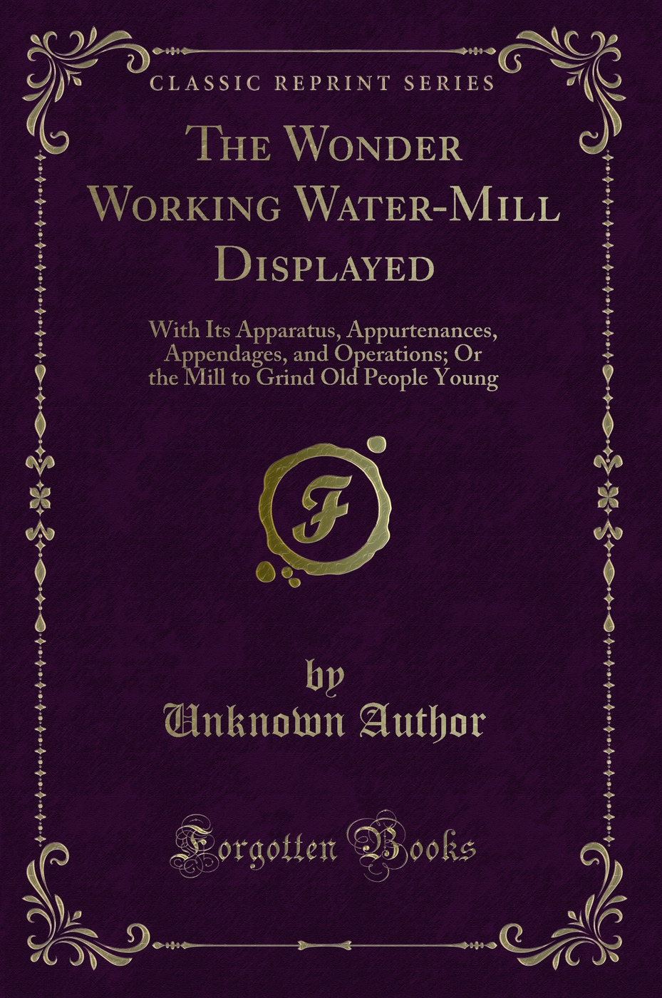 The Wonder Working Water-Mill Displayed: With Its Apparatus, Appurtenances, Appendages, and Operations; Or the Mill to Grind Old People Young (Classic Reprint)