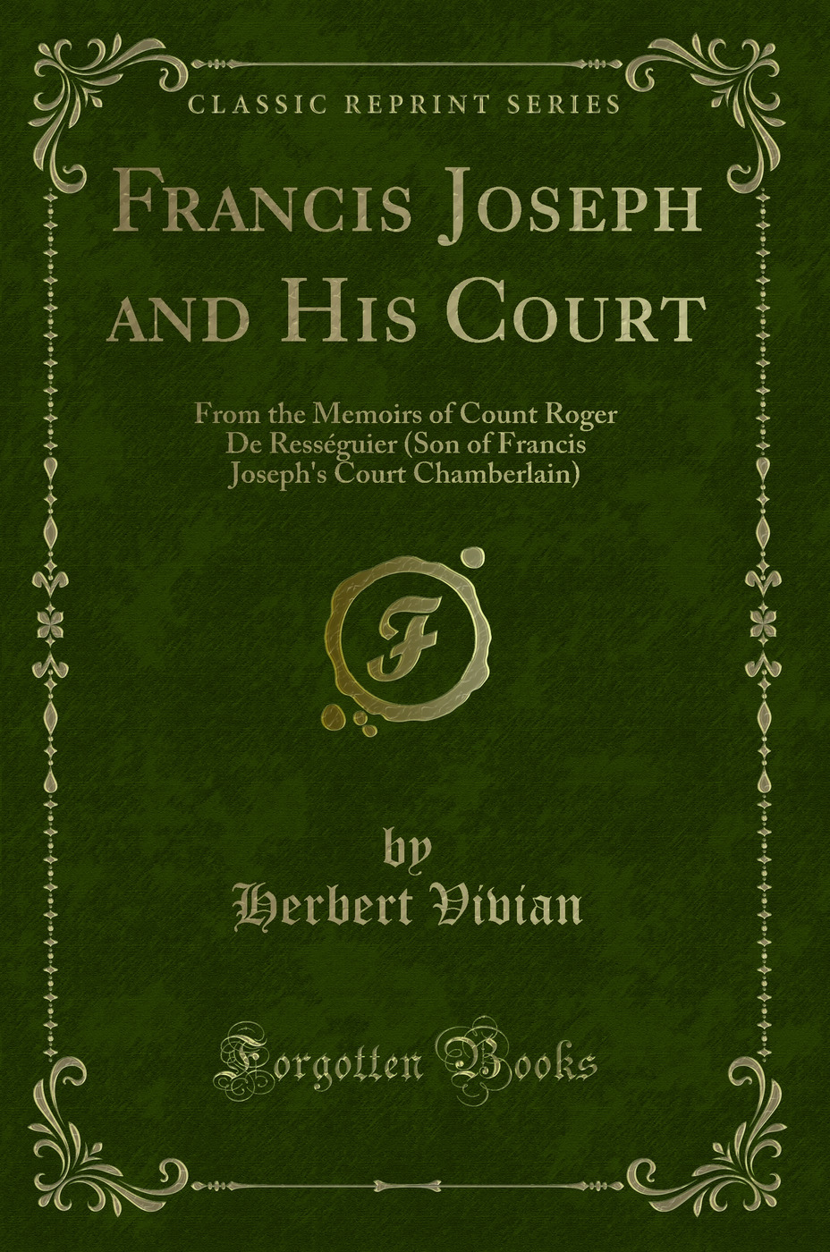 Francis Joseph and His Court: From the Memoirs of Count Roger De Rességuier (Son of Francis Joseph's Court Chamberlain) (Classic Reprint)