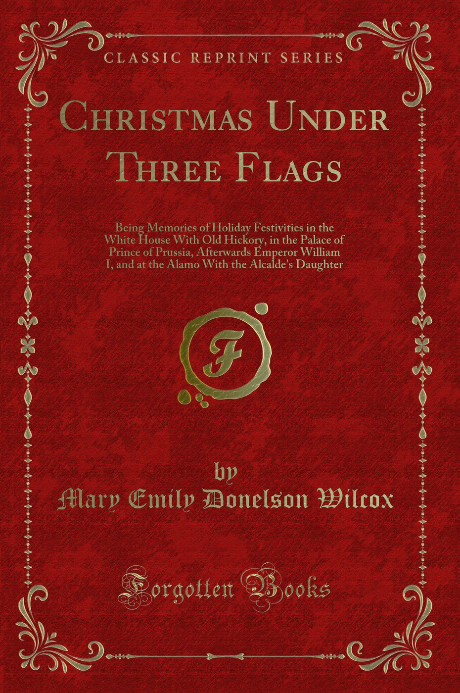 Christmas Under Three Flags: Being Memories of Holiday Festivities in the White House With Old Hickory, in the Palace of Prince of Prussia, Afterwards Emperor William I, and at the Alamo With the Alcalde's Daughter (Classic Reprint)
