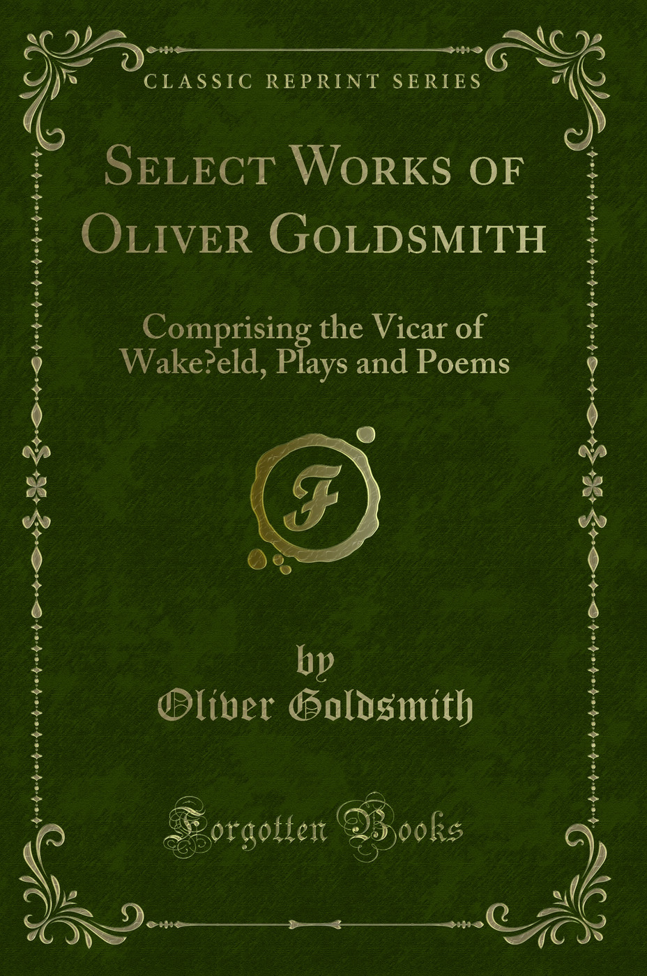 Select Works of Oliver Goldsmith: Comprising the Vicar of Wake?eld, Plays and Poems (Classic Reprint)