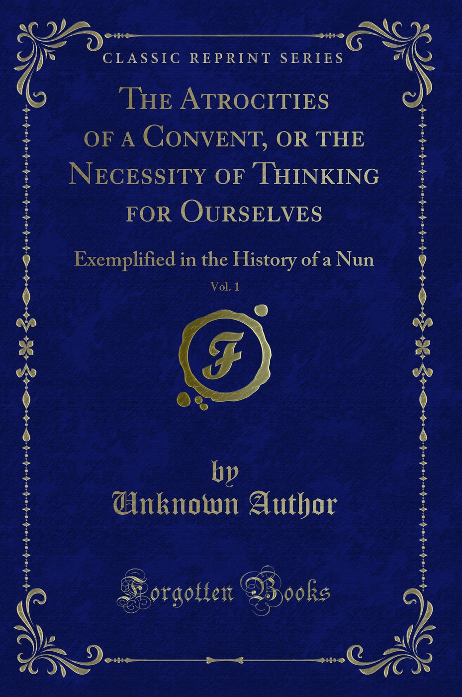 The Atrocities of a Convent, or the Necessity of Thinking for Ourselves, Vol. 1: Exemplified in the History of a Nun (Classic Reprint)