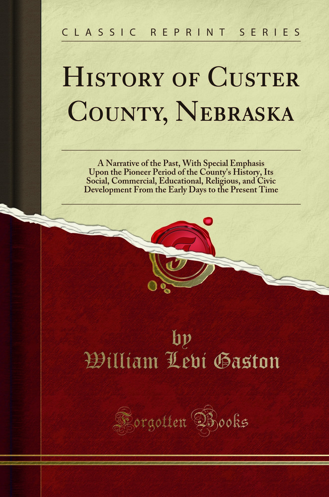 History of Custer County, Nebraska: A Narrative of the Past, With Special Emphasis Upon the Pioneer Period of the County''s History, Its Social, Commercial, Educational, Religious, and Civic Development From the Early Days to the Present Time