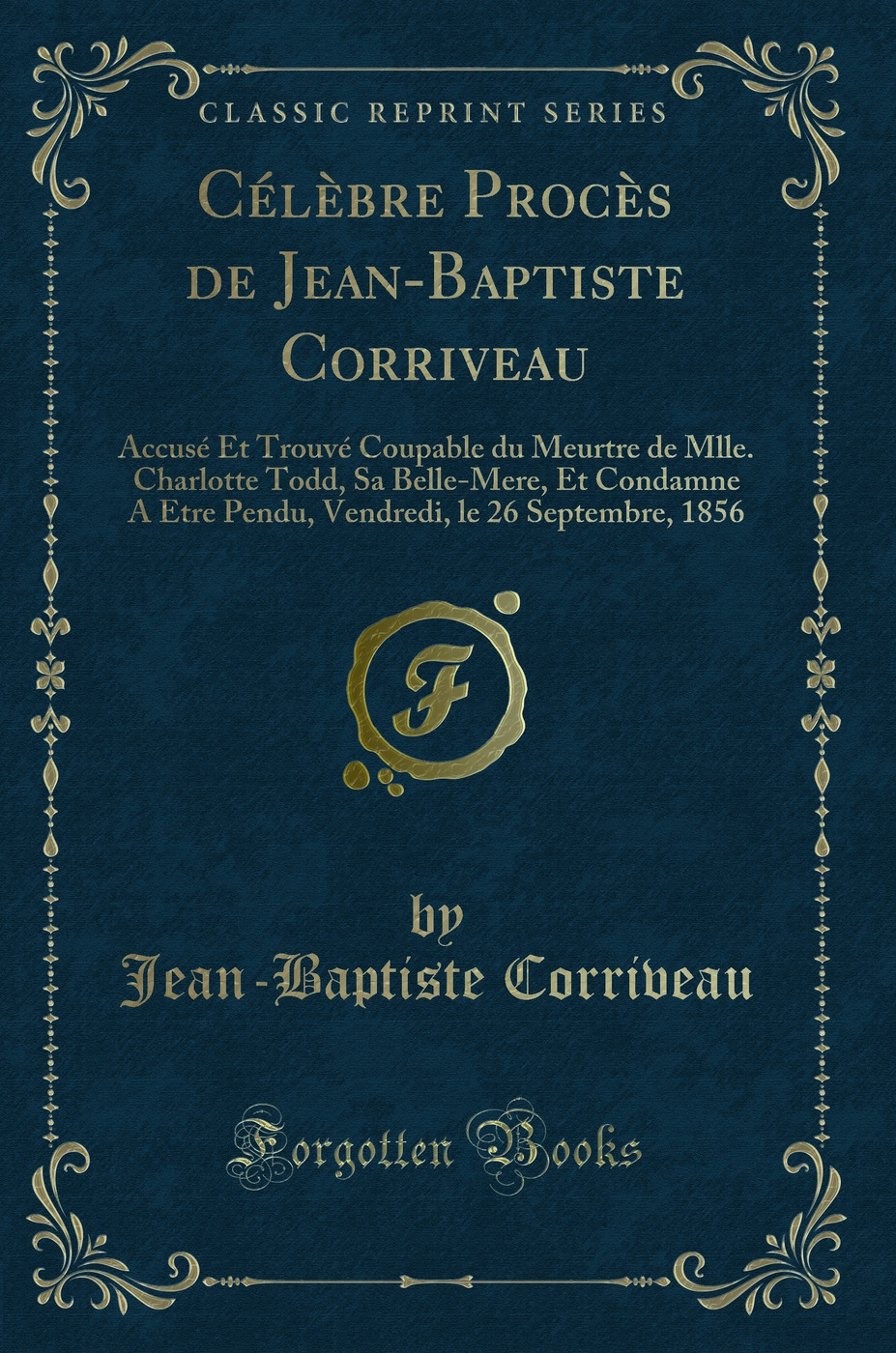 Célèbre Procès de Jean-Baptiste Corriveau: Accusé Et Trouvé Coupable du Meurtre de Mlle. Charlotte Todd, Sa Belle-Mere, Et Condamne A Etre Pendu, Vendredi, le 26 Septembre, 1856 (Classic Reprint)
