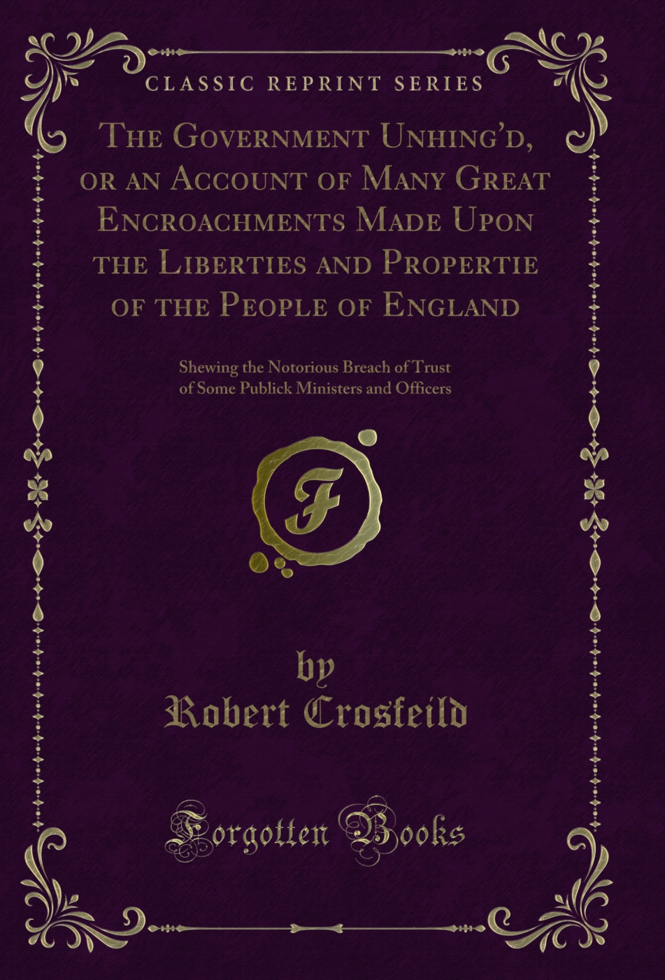 The Government Unhing'd, or an Account of Many Great Encroachments Made Upon the Liberties and Propertie of the People of England: Shewing the Notorious Breach of Trust of Some Publick Ministers and Officers (Classic Reprint)