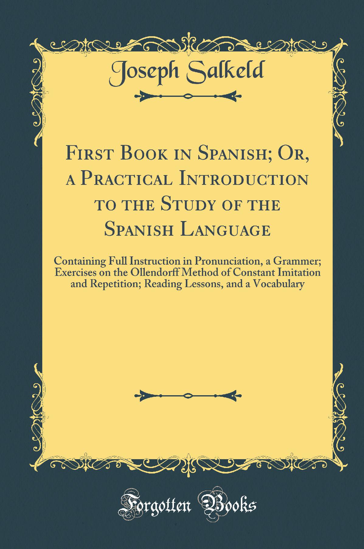 First Book in Spanish; Or, a Practical Introduction to the Study of the Spanish Language: Containing Full Instruction in Pronunciation, a Grammer; Exercises on the Ollendorff Method of Constant Imitation and Repetition; Reading Lessons, and a Vocabul