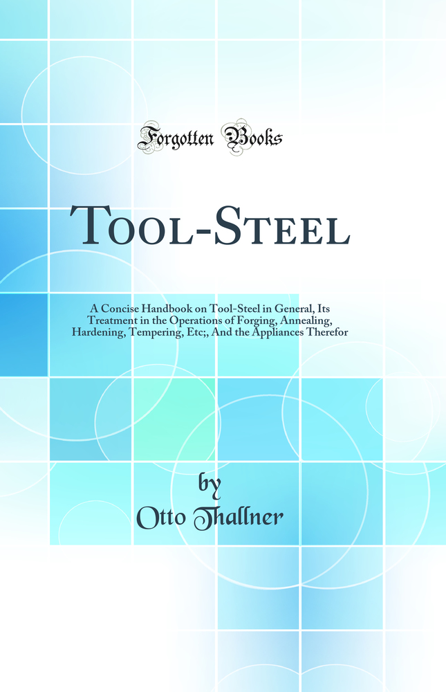 Tool-Steel: A Concise Handbook on Tool-Steel in General, Its Treatment in the Operations of Forging, Annealing, Hardening, Tempering, Etc;, And the Appliances Therefor (Classic Reprint)