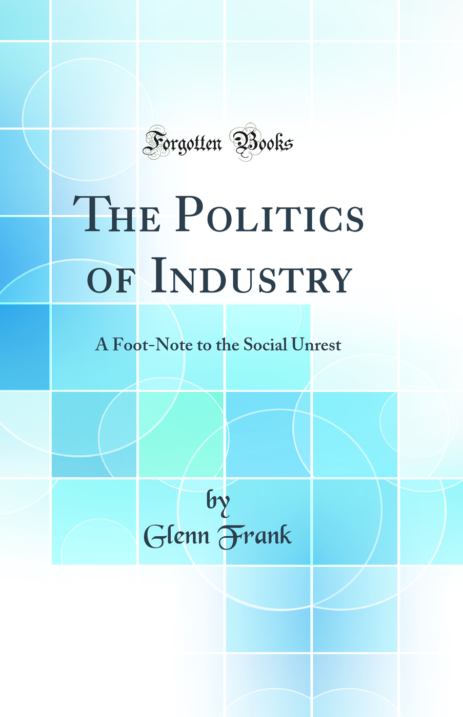 The Politics of Industry: A Foot-Note to the Social Unrest (Classic Reprint)