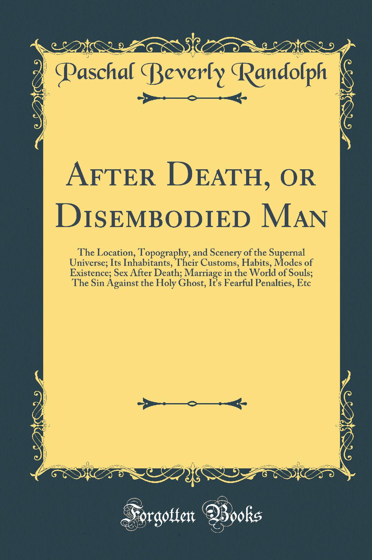 After Death, or Disembodied Man: The Location, Topography, and Scenery of the Supernal Universe; Its Inhabitants, Their Customs, Habits, Modes of Existence; Sex After Death; Marriage in the World of Souls; The Sin Against the Holy Ghost, It''s Fearful