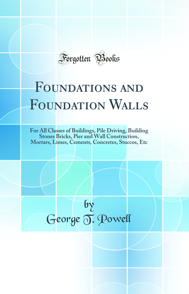 Foundations and Foundation Walls: For All Classes of Buildings, Pile Driving, Building Stones Bricks, Pier and Wall Construction, Mortars, Limes, Cements, Concretes, Stuccos, Etc (Classic Reprint)
