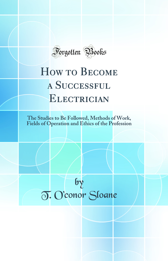 How to Become a Successful Electrician: The Studies to Be Followed, Methods of Work, Fields of Operation and Ethics of the Profession (Classic Reprint)