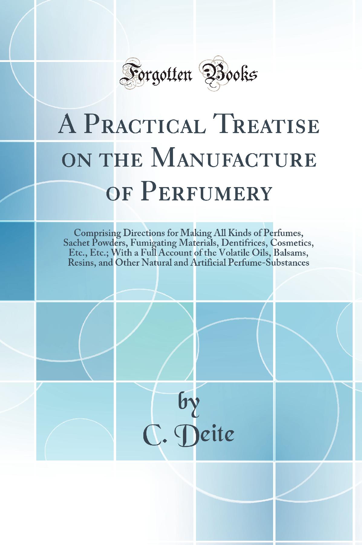 A Practical Treatise on the Manufacture of Perfumery: Comprising Directions for Making All Kinds of Perfumes, Sachet Powders, Fumigating Materials, Dentifrices, Cosmetics, Etc., Etc.; With a Full Account of the Volatile Oils, Balsams, Resins, and Oth