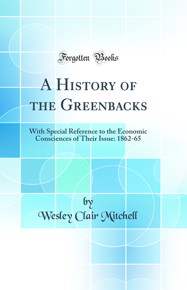 A History of the Greenbacks: With Special Reference to the Economic Consciences of Their Issue: 1862-65 (Classic Reprint)