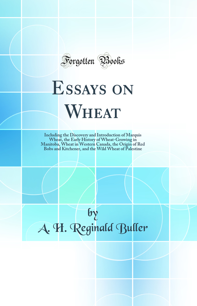 Essays on Wheat: Including the Discovery and Introduction of Marquis Wheat, the Early History of Wheat-Growing in Manitoba, Wheat in Western Canada, the Origin of Red Bobs and Kitchener, and the Wild Wheat of Palestine (Classic Reprint)