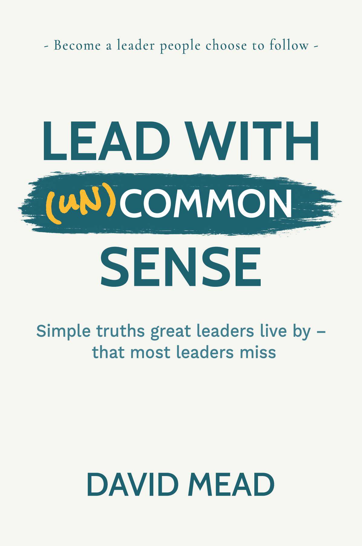 Lead With (un)Common Sense: Simple truths great leaders live by – that most leaders miss